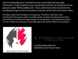 Like all existing digi pack I included my own record label and copy right
information. I have created my own record label brand for the production of my
products called “MSharrattRecords”. I have conformed to the conventions by
including this logo on all of my products and even at the start of my music video.
This logo is often seen through out my digi pack. Therefore, I feel that I have
contributed to the ways in which my media product conforms to typical conventions
successfully. By including this logo through out my digi pack, I have ultimately created
a sense of style and continuity, which helps add to the realistic effect of my products
A SCREEN GRAB FROM THE
BEGINNING OF MY MUSIC VIDEO
 