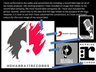 I have conformed to the codes and conventions by including a record label logo on all of
my media products. Like existing products I have included an image that relates to my
record label company, like most record label companies do. I have also included the
phrase ‘records’, which links to the idea that the logo relates to the purpose of the logo.
However, it is clear to see that I have subverted the conventions, as I have used bright
colours for the main image of my record label.
 
