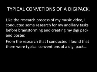 TYPICAL CONVETIONS OF A DIGIPACK.
Like the research process of my music video, I
conducted some research for my ancillary tasks
before brainstorming and creating my digi pack
and poster.
From the research that I conducted I found that
there were typical conventions of a digi pack…
 