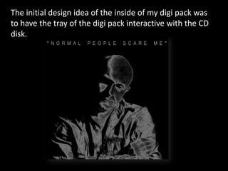 The initial design idea of the inside of my digi pack was
to have the tray of the digi pack interactive with the CD
disk.
 