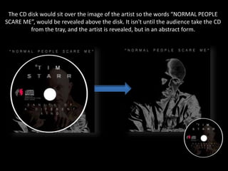 The CD disk would sit over the image of the artist so the words “NORMAL PEOPLE
SCARE ME”, would be revealed above the disk. It isn't until the audience take the CD
from the tray, and the artist is revealed, but in an abstract form.
 
