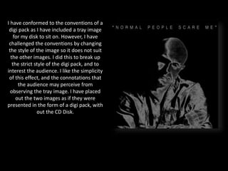 I have conformed to the conventions of a
digi pack as I have included a tray image
for my disk to sit on. However, I have
challenged the conventions by changing
the style of the image so it does not suit
the other images. I did this to break up
the strict style of the digi pack, and to
interest the audience. I like the simplicity
of this effect, and the connotations that
the audience may perceive from
observing the tray image. I have placed
out the two images as if they were
presented in the form of a digi pack, with
out the CD Disk.
 