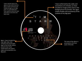 Again, I have included the
copy right, date, disk
company and record label
logo on the CD disk. Which
presents how I have
conformed to the typical
codes and conventions of a
digi pack .
I have used the logo of my
album on the front of the CD
disk, to show continuity and
fluidity through out my digi
pack. It is noticeable that I
have sued the same font style
and colour as my front and
back cover.
I have conformed to the codes and
conventions of a CD disk, as I have
included an image of the artist as the
background of my CD disk. This again
creates fluidity and consistency of the
contents of my digi pack.
The name of the album is
presented on the front
cover of the disk
 