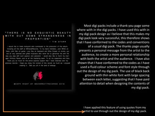 Most digi packs include a thank you page some
where with in the digi packs. I have used this with in
my digi pack design as I believe that this makes my
digi pack look very successful, this therefore shows
that I have conformed to the codes and conventions
of a usual digi pack. The thanks page usually
presents a personal message from the artist to the
audience, to create a more personal relationship
with both the artist and the audience. I have also
shown that I have conformed to the codes as I have
used a fluid colour scheme and font style through
out the design of my dig pack. The use of black back
ground with thin white font with large spacing
between each letter, suggesting that I have paid
attention to detail when designing the contents of
my digi pack.
I have applied this feature of using quotes from my
artist to use through out the design of my digi pack.
 