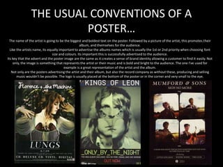 THE USUAL CONVENTIONS OF A
POSTER…
The name of the artist is going to be the biggest and boldest text on the poster. Followed by a picture of the artist, this promotes their
album, and themselves for the audience.
Like the artists name, its equally important to advertise the albums names which is usually the 1st or 2nd priority when choosing font
size and colours. Its important this is successfully advertised to the audience.
Its key that the advert and the poster image are the same as it creates a sense of brand identity allowing a customer to find it easily. Not
only, the image is something that represents the artist or their music and is bold and bright to the audience. The one I’ve used for
example is a great representation of the artist and the album.
Not only are the posters advertising the artist and their album, but also the record company as without these, producing and selling
music wouldn’t be possible. The logo is usually placed at the bottom of the poster or in the corner and very small to the eye.
 