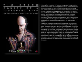 This is my final product for the poster of my digi pack. Through out the
process of researching into existing digi packs I have notified that existing
digi packs include all the same attributes to the main cover of the digi
pack. I have conformed to the usual conventions of a poster by including
the main image used on my digi pack on the front cover of my poster. I
have included the same faded effect of the main image on my poster, to
promote continuity across all of the products that I have produced.
Like other digi packs I have used large font for the most important
information, including the album name and artists name. The small fonts
are less significant to the larger fonts, this shows that I have conformed
to the codes and conventions of usual posters in the advertisement
industry.
The way that I have distributed the fonts of my poster also shows how I
have conformed to the conventions of an existing poster. The fonts are
placed in order of importance, with the artists name placed at the top of
the poster, followed by the name of the album, which is presented in the
same way as the front cover, thus showing a sense of continuity from the
poster to the album cover. This will enable the audience to recognise the
poster and have an understanding of what the album is going to look like.
I have also made it possible for my target audience to gain an
understanding of what the album will look like, by including a small image
of the album cover below the text ‘DEBUT ALBUM OUT NOW’, by placing
the album underneath this text this shows to the audience the purpose of
the poster.
 