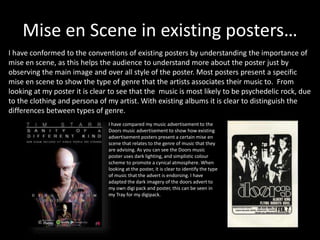 Mise en Scene in existing posters…
I have conformed to the conventions of existing posters by understanding the importance of
mise en scene, as this helps the audience to understand more about the poster just by
observing the main image and over all style of the poster. Most posters present a specific
mise en scene to show the type of genre that the artists associates their music to. From
looking at my poster it is clear to see that the music is most likely to be psychedelic rock, due
to the clothing and persona of my artist. With existing albums it is clear to distinguish the
differences between types of genre.
I have compared my music advertisement to the
Doors music advertisement to show how existing
advertisement posters present a certain mise en
scene that relates to the genre of music that they
are advising. As you can see the Doors music
poster uses dark lighting, and simplistic colour
scheme to promote a cynical atmosphere. When
looking at the poster, it is clear to identify the type
of music that the advert is endorsing. I have
adapted the dark imagery of the doors advert to
my own digi pack and poster, this can be seen in
my Tray for my digipack.
 
