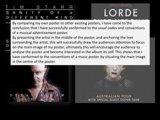 By comparing my own poster to other existing posters, I have come to the
conclusion that I have successfully conformed to the usual codes and conventions
of a musical advertisement poster.
By presenting the artist in the middle of the poster, and anchoring the text
surrounding the artist, this will successfully draw the audiences attention to focus
on the main image of my poster, ultimately this will encourage the audience to
analyse the poster and become interested in the album its self. This shows that I
have conformed to the conventions of a music poster, by situating the main image
in the centre of the poster.
 