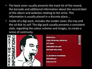 • The back cover usually presents the track list of the record,
the barcode and additional information about the record label
of the album and websites relating to the artist. This
information is usually placed in a discrete place …
• Inside of a digi pack, includes the insider cover, the tray and
the cd disk its self. The digi pack usually presents a consistent
style, regarding the colour scheme and images, to create a
sense of continuity.
 
