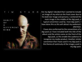 For my digital I decided that I wanted to include
an image of my artist on the front cover due to
his bold star image and persona. I centered the
main image in the middle of the digi pack, a
typical convention used by most digi pack’s. I
have done this as this will attract my audience’s
attention.
I have also conformed to the conventions of a
digi pack as I have included both the title of the
album and the artists name on the front of the
digi pack, as this enable the audience to
recognize my media product. Another similar
convention that I have used in my digi pack is
the theme of continuity of the images used in
my digi pack.
 