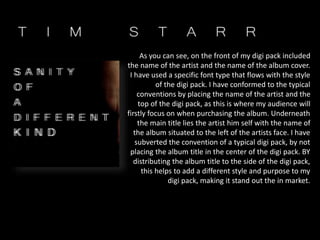 As you can see, on the front of my digi pack included
the name of the artist and the name of the album cover.
I have used a specific font type that flows with the style
of the digi pack. I have conformed to the typical
conventions by placing the name of the artist and the
top of the digi pack, as this is where my audience will
firstly focus on when purchasing the album. Underneath
the main title lies the artist him self with the name of
the album situated to the left of the artists face. I have
subverted the convention of a typical digi pack, by not
placing the album title in the center of the digi pack. BY
distributing the album title to the side of the digi pack,
this helps to add a different style and purpose to my
digi pack, making it stand out the in market.
 
