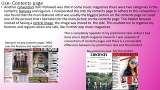 Use- Contents page
• Another convention that I followed was that in some music magazines there were two categories in the
contents; features and regulars. I incorporated this into my contents page to adhere to this convention. I
also found that the main featured artist was usually the biggest picture on the contents page so I used
one of the pictures that I had taken for the main picture on the contents page. This helped because
instead of having a central image, the image was moved to the side. This enabled me to organise my
features and regulars down one side, like in other pop music magazines.
Research on pop contents pages- NME
uses the features and regulars method.
My final product
This is completely opposite to my preliminary task, before I had
done any in depth magazine research. I was unaware of
conventions of contents pages and there is a comparable
difference between my preliminary task and final product.
My preliminary task
 