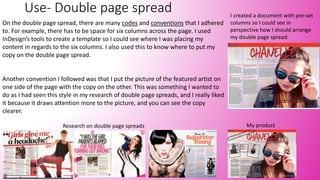 Use- Double page spread
On the double page spread, there are many codes and conventions that I adhered
to. For example, there has to be space for six columns across the page. I used
InDesign’s tools to create a template so I could see where I was placing my
content in regards to the six columns. I also used this to know where to put my
copy on the double page spread.
Another convention I followed was that I put the picture of the featured artist on
one side of the page with the copy on the other. This was something I wanted to
do as I had seen this style in my research of double page spreads, and I really liked
it because it draws attention more to the picture, and you can see the copy
clearer.
Research on double page spreads My product
I created a document with pre-set
columns so I could see in
perspective how I should arrange
my double page spread.
 