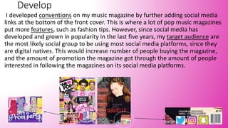 Develop
I developed conventions on my music magazine by further adding social media
links at the bottom of the front cover. This is where a lot of pop music magazines
put more features, such as fashion tips. However, since social media has
developed and grown in popularity in the last five years, my target audience are
the most likely social group to be using most social media platforms, since they
are digital natives. This would increase number of people buying the magazine,
and the amount of promotion the magazine got through the amount of people
interested in following the magazines on its social media platforms.
 