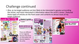 Challenge continued
• Also, as my target audience are less likely to be interested in gossip surrounding
the artists, and more interested in information about the artist’s career. I featured
these types of articles on the front cover and contents to attract more of my
target audience.
These are different
to my magazine
because they focus
on information not
directly linked to
the artist.
 