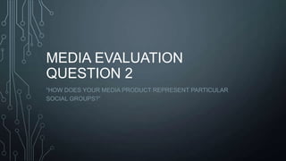 MEDIA EVALUATION
QUESTION 2
“HOW DOES YOUR MEDIA PRODUCT REPRESENT PARTICULAR
SOCIAL GROUPS?”

 