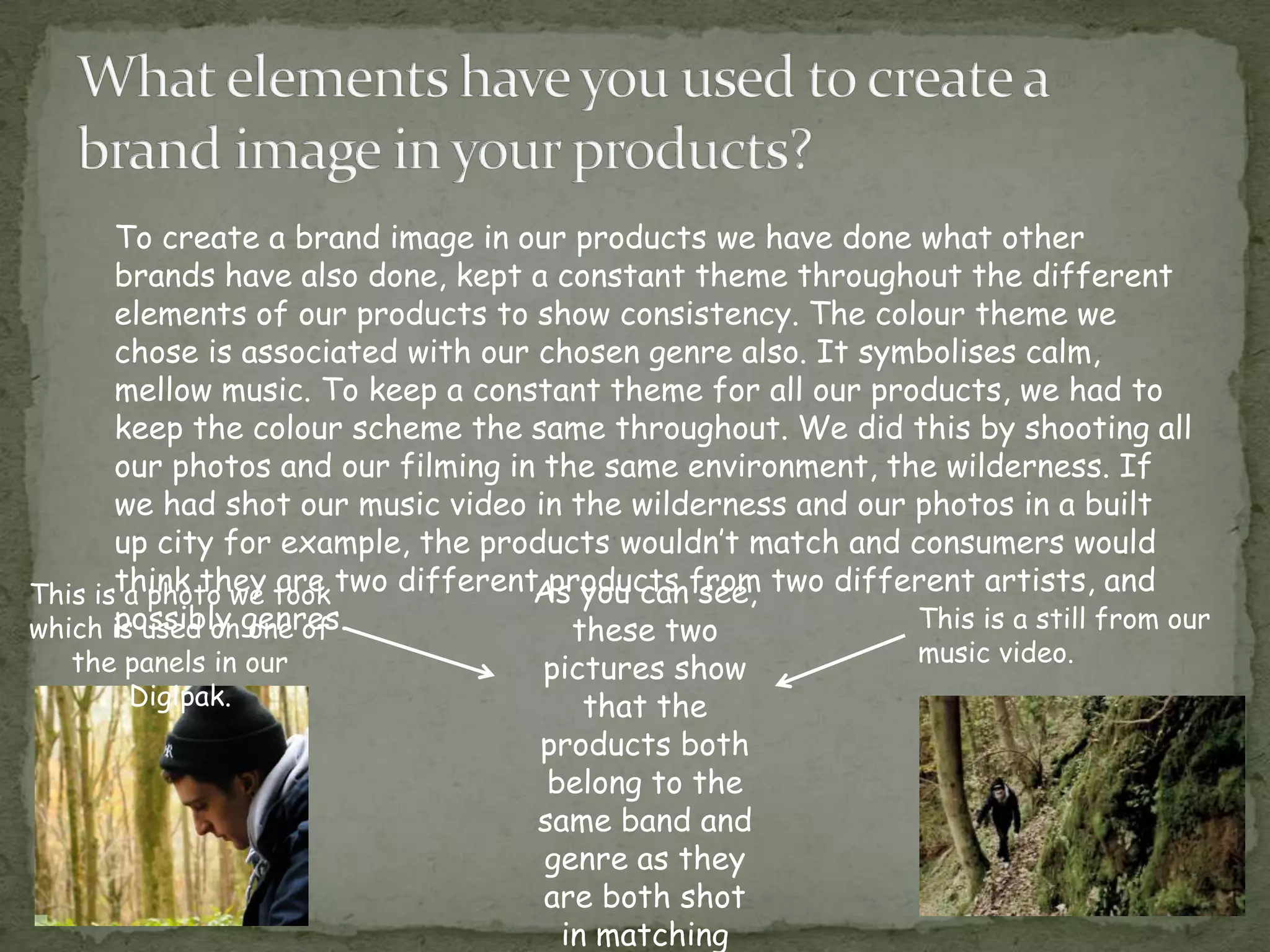 To create a brand image in our products we have done what other
       brands have also done, kept a constant theme throughout the different
       elements of our products to show consistency. The colour theme we
       chose is associated with our chosen genre also. It symbolises calm,
       mellow music. To keep a constant theme for all our products, we had to
       keep the colour scheme the same throughout. We did this by shooting all
       our photos and our filming in the same environment, the wilderness. If
       we had shot our music video in the wilderness and our photos in a built
       up city for example, the products wouldn’t match and consumers would
This isthink they took two different products from two different artists, and
        a photo we are              As you can see,
which is used on genres.
       possibly one of                 these two             This is a still from our
   the panels in our                                           music video.
                                    pictures show
       Digipak.                         that the
                                    products both
                                     belong to the
                                    same band and
                                    genre as they
                                    are both shot
                                      in matching
 
