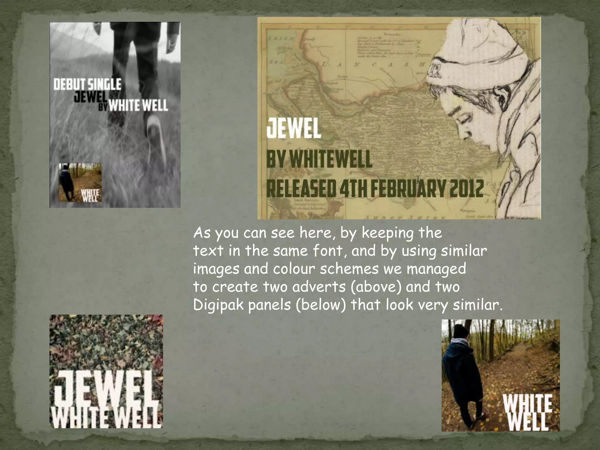 As you can see here, by keeping the
text in the same font, and by using similar
images and colour schemes we managed
to create two adverts (above) and two
Digipak panels (below) that look very similar.
 