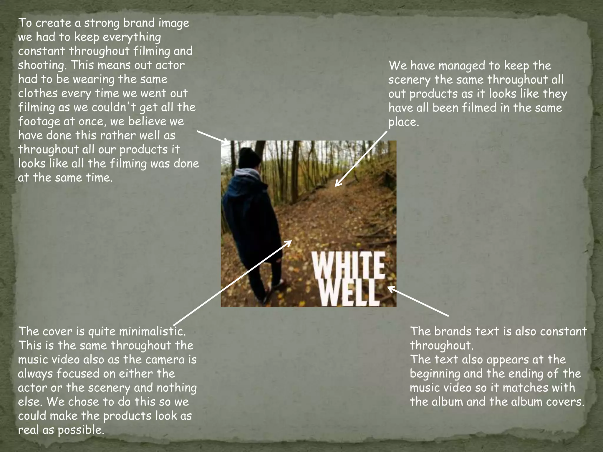 To create a strong brand image
we had to keep everything
constant throughout filming and
shooting. This means out actor        We have managed to keep the
had to be wearing the same            scenery the same throughout all
clothes every time we went out        out products as it looks like they
filming as we couldn't get all the    have all been filmed in the same
footage at once, we believe we        place.
have done this rather well as
throughout all our products it
looks like all the filming was done
at the same time.




The cover is quite minimalistic.          The brands text is also constant
This is the same throughout the           throughout.
music video also as the camera is         The text also appears at the
always focused on either the              beginning and the ending of the
actor or the scenery and nothing          music video so it matches with
else. We chose to do this so we           the album and the album covers.
could make the products look as
real as possible.
 
