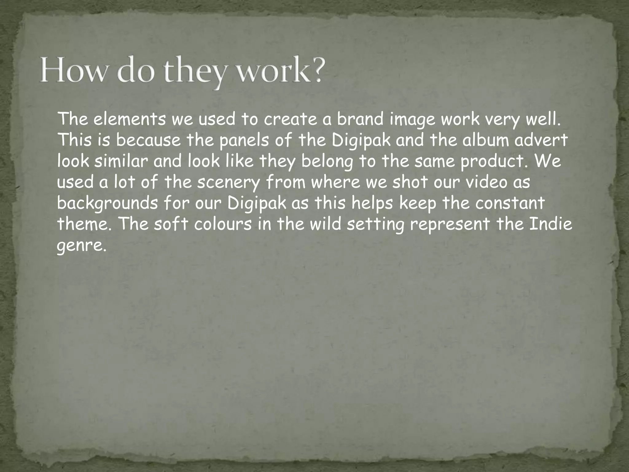 The elements we used to create a brand image work very well.
This is because the panels of the Digipak and the album advert
look similar and look like they belong to the same product. We
used a lot of the scenery from where we shot our video as
backgrounds for our Digipak as this helps keep the constant
theme. The soft colours in the wild setting represent the Indie
genre.
 