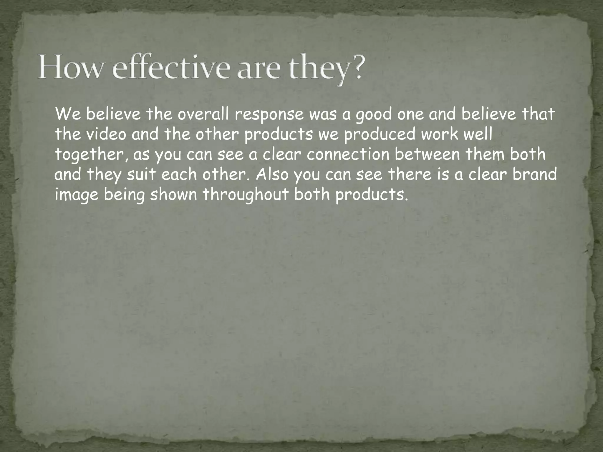 We believe the overall response was a good one and believe that
the video and the other products we produced work well
together, as you can see a clear connection between them both
and they suit each other. Also you can see there is a clear brand
image being shown throughout both products.
 
