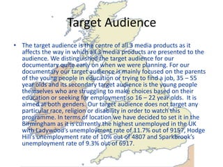 Target Audience
• The target audience is the centre of all 3 media products as it
  affects the way in which all 3 media products are presented to the
  audience. We distinguished the target audience for our
  documentary quite early on when we were planning. For our
  documentary our target audience is mainly focused on the parents
  of the young people in education or trying to find a job, 35 – 55
  year olds and its secondary target audience is the young people
  themselves who are struggling to make choices based on their
  education or seeking for employment so 16 – 22 year olds. It is
  aimed at both genders. Our target audience does not target any
  particular race, religion or disability in order to watch this
  programme. In terms of location we have decided to set it in the
  Birmingham as it is currently the highest unemployed in the UK
  with Ladywood’s unemployment rate of 11.7% out of 9157, Hodge
  Hill’s unemployment rate of 10% out of 4807 and Sparkbrook’s
  unemployment rate of 9.3% out of 6917.
 