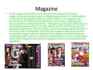 Magazine
• In our magazine we didn’t really research what type of TV listings
  magazine we were going to put our double page article in. I only realised
  on the day of the deadline that we hadn’t chosen a TV magazine. So I
  decided to go for TV & Satellite Week because in their magazine they
  focus on drama and documentaries. Though it was found in 1993, which is
  more recent compared to TV Choice, What’s On TV and TV Easy and the
  circulation figures are 207,327, which is quite low compared to the other 3
  TV listings that I researched, I feel that this magazine suits quite well for
  our primary target audience. However, this magazine would not suit our
  secondary target audience, 16-22 year olds because it is not as well known
  as the other magazines though this magazine layout is very colourful and
  appealing.
 