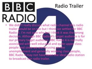 Radio Trailer


• We didn’t really discuss what radio channel this radio
  trailer would be on too but I think we settled for BBC
  Radio 4. I’m not sure why but I think it was the wrong
  decision. Although BBC Radio 4’s target audience is for
  our primary target audience, BBC Radio 4 is normally
  associated with well educated and quite upper class
  people and since we are focusing on the
  unemployment and generally working class people,
  BBC Radio 4 may not have been the ideal radio station
  to broadcast our radio trailer.
 