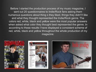 Before I started the production process of my music magazine, I
sent out 20 questionnaires to Indie/Rock fans asking them
numerous questions about thing s they liked, things they didn't’t like
and what they thought represented the Indie/Rock genre. The
colors red, white, black and yellow were the most popular answers
when asked what color they thought best represented the genre. In
according to these results I have displayed a consistent scheme of
red, white, black and yellow throughout the whole production of my
magazine.
 