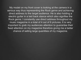 My model on my front cover is looking at the camera in a
serious way thus representing the Rock genre and achieving
direct address to the target audience. He is also holding a
electric guitar in a laid back stance which also signifies the
Rock genre. I constantly use direct address throughout my
music magazine in a total of 4 out of 6 pictures. It is very
important to grab my audiences attention to guarantee their
fixed attention on my magazine therefore giving me a better
chance of selling large quantities of my magazine.
 