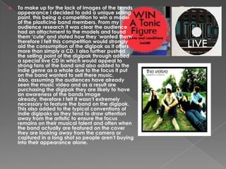 

To make up for the lack of images of the bands
appearance I decided to add a unique selling
point, this being a competition to win a model
of the plasticine band members. From my
audience research it was clear the audience
had an attachment to the models and found
them ‘cute’ and stated how they ‘wanted them’
therefore I felt this competition would strongly
aid the consumption of the digipak as it offers
more than simply a CD. I also further pushed
the selling point of the digipak through added
a special live CD in which would appeal to
strong fans of the band and also added to the
indie genre as a whole due to the focus it put
on the band wanted to sell there music.
Also, assuming the audiences have already
seen the music video and as a result are
purchasing the digipak they are likely to have
an awareness of the bands image
already, therefore I felt it wasn’t extremely
necessary to feature the band on the digipak.
This also added to the typical conventions of
indie digipaks as they tend to draw attention
away from the artistic to ensure the focus
remains on their musical talent and often when
the band actually are featured on the cover
they are looking away from the camera or
captured in a long shot so people aren’t buying
into their appearance alone.

 