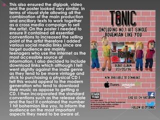 

This also ensured the digipak, video
and the poster looked very similar, in
terms of visual style allowing all the
combination of the main production
and ancillary texts to work together
as a cross media campaign to sell
the artist. On the poster I needed to
ensure it contained all essential
conventions to increased the selling
point of the artist therefore I added
various social media links since are
target audience are mainly
teenagers who use the internet as the
most accessible source of
information. I also decided to include
download links which although I felt
went slightly against the indie genre
as they tend to be more vintage and
stick to purchasing a physical CD I
felt this would appeal to the modern
generation who tend to download
their music as appose to getting a
CD. I then incorporated the standard
conventions such as the release date
and the fact it contained the number
1 hit bohemian like you, to inform the
audience on the most important
aspects they need to be aware of.

 