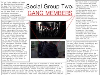 Social Group Two:
GANG MEMBERS
For our Thriller opening, we based
our Gang Member characters on
the gang from the mainstream
Thriller film, ‘Sin City’. This was our
choice as the gang members in
the film were shown to be truly
intimidating, omnipotent,
threatening, mysterious and
capable of committing horrendous
crimes with a heartless approach.
The way in which we positioned
our gang members was hugely
inspired by the gang in ‘Sin City’
.We placed our own characters in
the similarly confined,
corridor/alleyway setting, which
has the effect on audience of
feeling trapped with the gang,
increasing their menacing,
oppressive presence. Their
casual, slouched body language,
which is shown through a
midshot, shows how both gangs
are very relaxed and
unconcerned about the heartless
crimes both are about to
commit. This quality both gangs
share shows them to be a
serious gang as opposed to
armatures, which is the quality
we strived to incorporate into our
work after being inspired by the
gang from ‘ Sin City’.
Regarding Mise-en-scene, in our
project we also got inspiration from the
costumes the gang from ‘Sin City’
wear. It is conventional in the Thriller
genre that the ‘bad’ characters wear
black, signifying evil. Our project was
no exception. Our gang members, just
like the ones in ‘Sin City’, are dressed
from head to foot in dark clothes,
mostly black, clearly showing the
audience who the ‘bad’ characters in
our film are. Also, like in ‘Sin City’ our
gang members are partly concealed
from the audience in shadow. Low key
lighting is a key technique that
increases the mystery of a character,
therefore making them seem more
menacing and unpredictable. The
secretiveness that surrounds the gang
members implies what they’re up to is
so horrible it needs to be hidden from
view. The fear of the unknown is a
aspect we play up in our project, to
match ‘Sin City’.
The two gangs also share narrative similarities.
The gang in both films are the antagonist, who
peruse a female victim who acts as the
protagonist. The manor in which our actors
acted was influenced by the arrogant,
egotistical manor or the gang who offered us a
clear blueprint to follow to achieve a
successfully intimidating, realistic group. We
learnt from watching ‘Sin City’, our gang should
contain at least one male character, as men
are stereotypically more likely to be a member
of a gang. We achieved this by selecting a
male friend our ours to take up the part of gang
member two. The deep, husky voice of a man
is much more suitable for a gang member as
the harsh tones influence the audience into
feeling more threatened and in anticipation for
danger. As men are typically seen as the more
physically overpowering sex, a male actor was
ideal.
Both gangs earn their bad reputation by reeking havoc in the storyline of the film they star in.
The idea of the gang overpowering and harming a female victim was a key plot idea we
incorporated into our work after watching ‘Sin City’. Harming another person proves to be the
quickest way of establishing the dangerous, criminal facet to the gangs character’s. In the
same way the gang from ‘Sin City’ harm Shellie, our gang harms our character of Jennifer,
which sets up the narrative for the rest of the film that this is a notorious gang who need to be
stopped, as opposed to teenagers on a street corner. Their crime pays a key point in the plot.
 