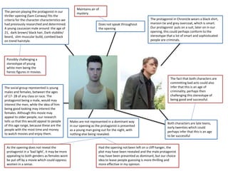 The person playing the protagonist in our
thriller opening (Sam Conway) fits the
criteria for the character characteristics we
had previously researched and determined.
A young caucasian male around the age of
21, dark brown/ black hair, Dark stubble/
beard, slim muscular build, combed back
on trend hairstyle.
Possibly challenging a
stereotype of young
white men being the
heroic figures in movies.
Does not speak throughout
the opening
Maintains air of
mystery
The protagonist in Chronicle wears a black shirt,
maroon tie and grey overcoat, which is smart.
Our protagonist puts on a suit, later on in our
opening, this could perhaps conform to the
stereotype that a lot of smart and sophisticated
people are criminals.
Both characters are late teens,
early twenties which could
perhaps infer that this is an age
to be successful
The fact that both characters are
committing bad acts could also
infer that this is an age of
criminality, perhaps then
challenging this stereotype of
being good and successful.
The social group represented is young
males and females, between the ages
of 17- 28 of any class or race. The
protagonist being a male, would may
interest the men, while the idea of him
being good looking may interest the
females. Although this movie may
appeal to older people, our research
tells us that this would appeal to people
of this age range, because these are the
people with the most time and money
to watch movies and enjoy them.
Males are not represented in a dominant way
in our opening as the protagonist is presented
as a young man going out for the night, with
nothing else being revealed.
Had the opening not been left on a cliff hanger, the
plot may have been revealed and the male protagonist
may have been presented as dominant, but our choice
idea to leave people guessing is more thrilling and
more effective in my opinion.
As the opening does not reveal the
protagonist in a ‘bad light’, it may be more
appealing to both genders as females wont
be put off by a movie which could oppress
women in a sense.
 