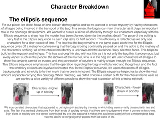 Character Breakdown
The ellipsis sequence
For our piece, we didn’t focus on one certain demographic and so we wanted to create mystery by having characters
of all ages being involved in the transport of the bag. In a sense, the bag is our main character as it plays an important
role in the openings development. We wanted to create a sense of efﬁciency through our characters especially with the
Ellipsis sequence to show how the murder has been planned down to the smallest detail. The pace of the editing is
very fast in the Ellipsis sequence as each clip lasts for half second. This efﬁciency is reﬂected as we only see
characters for a short space of time. The fact that the bag remains in the same place each time for the Ellipsis
sequence gives off a metaphorical meaning that the bag is being continually passed on and this adds to the mystery of
the characters proﬁling. All of the characters identity is unknown and the audience rarely see their faces. This helps to
build on the mystery and intrigue. This has a strong link also with our title as it is not only the bag that it anonymous, but
every aspect such as the people, the motives of the murder, who is in the bag etc.We used characters of all ages to
show that anyone cannot be trusted and this connection of couriers is mainly shown through the Ellipsis sequence.
This Ellipsis sequence emphasises that the operation regarding the bag is well planned and thought-out and the fact
that ordinary civilians are involved reinstates this. In the Ellipsis sequence, we used characters of all ages,
backgrounds and ethnicity to further imply that no one is innocent. The Ellipsis sequence helped us to show the vast
amount of people carrying this one bag. When directing, we didn't choose a certain outﬁt for the characters to wear as
we wanted a wide variety of different people to show the vast expansion of this criminal network.
We incorporated characters that appeared to be high up in society by the way in which they were smartly dressed with ties and
suits. The fact that we had characters from both ends of society reveals that there are no judgement when it comes to this crime.
Both sides of society are in a sense ‘connected’ by this one bag and it makes the audience question how a meaningless bag
has the ability to bring together people from all walks of life.
Characters - higher
up in society
Characters - lower
down in society
 