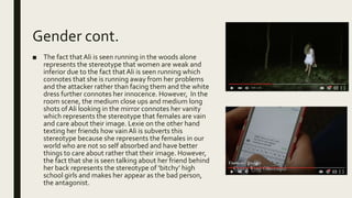 Gender cont.
■ The fact thatAli is seen running in the woods alone
represents the stereotype that women are weak and
inferior due to the fact that Ali is seen running which
connotes that she is running away from her problems
and the attacker rather than facing them and the white
dress further connotes her innocence. However, In the
room scene, the medium close ups and medium long
shots of Ali looking in the mirror connotes her vanity
which represents the stereotype that females are vain
and care about their image. Lexie on the other hand
texting her friends how vainAli is subverts this
stereotype because she represents the females in our
world who are not so self absorbed and have better
things to care about rather that their image. However,
the fact that she is seen talking about her friend behind
her back represents the stereotype of ‘bitchy’ high
school girls and makes her appear as the bad person,
the antagonist.
 