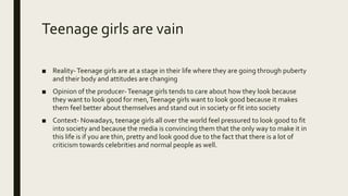 Teenage girls are vain
■ Reality-Teenage girls are at a stage in their life where they are going through puberty
and their body and attitudes are changing
■ Opinion of the producer-Teenage girls tends to care about how they look because
they want to look good for men,Teenage girls want to look good because it makes
them feel better about themselves and stand out in society or fit into society
■ Context- Nowadays, teenage girls all over the world feel pressured to look good to fit
into society and because the media is convincing them that the only way to make it in
this life is if you are thin, pretty and look good due to the fact that there is a lot of
criticism towards celebrities and normal people as well.
 