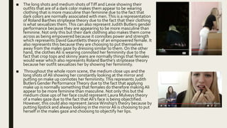 ■ The long shots and medium shots ofTiff and Lexie showing their
outfits that are of a dark color makes them appear to be wearing
clothing that is more masculine than feminine due to the fact that
dark colors are normally associated with men.This is a representation
of Roland Barthes striptease theory due to the fact that their clothing
is what sexualizes them.This can also represent Judith Butlers gender
performance because they are appearing to be more masculine than
feminine. Not only this but their dark clothing also makes them come
across as being empowered because it connotes power and strength
which represents David Gauntletts theory of an empowered female. It
also represents this because they are choosing to put themselves
away from the males gaze by dressing similar to them. On the other
hand, the clothes Ali is wearing connoted her femininity due to the
fact that crop tops and skinny jeans are normally things that females
would wear which also represents Roland Barthe’s striptease theory
because her outfit sexualizes her by showing her femininity.
■ Throughout the whole room scene, the medium close ups and the
long shots of Ali showing her constantly looking at the mirror and
putting on make up connotes her femininity.This represents Judith
Butlers Gender Performance Theory due to the fact that applying
make up is normally something that females do therefore making Ali
appear to be more feminine than masculine. Not only this but the
medium close ups of her face could represent Laura Mulveys theory
of a males gaze due to the fact that Ali’s face is being objectified.
However, this could also represent Janice Winship’s theory because by
putting lipstick and always looking in the mirror Ali is choosing to put
herself in the males gaze and choosing to objectify her lips.
 