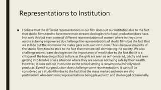 Representations to Institution
■ I believe that the different representations in our film does suit our institution due to the fact
that studio films tend to have more main stream ideologies which our production does have.
Not only this but even some of different representations of women where in they come
across as being empowered do challenge the representations of studio films but the fact that
we still do put the women in the males gaze suits our institution.This is because majority of
the studio films tend to stick to the fact that men are still dominating the society.We also
challenge mainstream ideologies on the importance of wealth due to the fact that it is a
critique of the boarding school culture as the girls are seen as self-centered, bitchy and seen
getting into trouble or in a situation where they are seen as not being safe by their wealth.
However, it does suit our institution as the school setting is conventional in Hollywood
products. Even if our production does challenge some representations, it can still be
considered as a studio film due to the fact that the mass market audience are also
postmodern who don’t mind representations being played with and challenged occasionally.
 