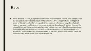 Race
■ When it comes to race, our production focused on the western culture.This is because all
our characters are white and are all of the same race. Our antagonist and protagonist
being white represent different aspects of the western culture and play stereotypical
western teenagers making them more mainstream and relatable. It fact we changed the
voice of the main character to make her more mainstream and relatable to our audience.
The reason why our production focused on the western culture is because our product
would be a mass market film that would need to attract a mainstream audience who are
predominately white which is what westerners are.
 