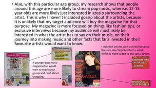 • Also, with this particular age group, my research shows that people
around this age are more likely to stream pop music, whereas 12-15
year olds are more likely just interested in gossip surrounding the
artist. This is why I haven’t included gossip about the artists, because
it is unlikely that my target audience will buy the magazine for that
purpose. My magazine is more focused on things like fashion tips, or
exclusive interviews because my audience will most likely be
interested in what the artist has to say on their music, on their
journey into making music and other facts that fans invested in their
favourite artists would want to know.
I included articles such as these because
they are directly linked to the artist,
which is more suited to this social group.
A younger pop music
magazine fan would
want to read about
gossip and read about
shopping.
 