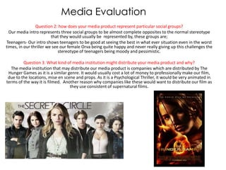 Media Evaluation
                Question 2: how does your media product represent particular social groups?
  Our media intro represents three social groups to be almost complete opposites to the normal stereotype
                         that they would usually be represented by, these groups are;
Teenagers- Our intro shows teenagers to be good at seeing the best in what ever situation even in the worst
times, in our thriller we see our female Orva being quite happy and never really giving up this challenges the
                             stereotype of teenagers being moody and pessimistic.

         Question 3: What kind of media institution might distribute your media product and why?
  The media institution that may distribute our media product is companies which are distributed by The
 Hunger Games as it is a similar genre. It would usually cost a lot of money to professionally make our film,
 due to the locations, mise en scene and props. As it is a Psychological Thriller, it would be very animated in
terms of the way it is filmed. Another reason why companies like these would want to distribute our film as
                                  they use consistent of supernatural films.
 