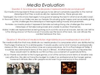 Media Evaluation
             Question 2: how does your media product represent particular social groups?
  Our media intro represents three social groups to be almost complete opposites to the normal
               stereotype that they would usually be represented by, these groups are;
 Teenagers- Our intro shows teenagers to be good at seeing the best in what ever situation even
in the worst times, in our thriller we see our female Orva being quite happy and never really giving
             up this challenges the stereotype of teenagers being moody and pessimistic.
    Females- our media product represents females as being strong, she challenges the normal
                 stereotype of females being weak and unable to protect themselves.
Males- males are represented as being strong as in our intro as soon as we see Jad we can tell he
    is the strong one out of the too even if we only see the back of his neck, we can still see the
                                        contrast between the two.

     Question 3: What kind of media institution might distribute your media product and why?
The media institution that may distribute our media product is companies which are distributed by
  The Hunger Games as it is a similar genre. It would usually cost a lot of money to professionally
  make our film, due to the locations, mise en scene and props. As it is a Psychological Thriller, it
   would be very animated in terms of the way it is filmed. Another reason why companies like
         these would want to distribute our film as they use consistent of supernatural films.
  As our theme was similar to the hunger games, a lot of the actions and in terms of storyline was
   very effective. We did not have the budget to make it as professional as the hunger games
         however it still looks like a film people would want to go and enjoy in the cinema!
 