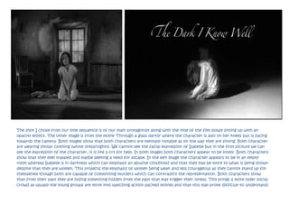 The shot I chose from our title sequence is of our main protagonist along with the title of the film slowly sitting up with an
opacity effect. The other image is from the movie ‘Through a glass darkly’ where the character is also on her knees but is facing
towards the camera. Both images show that both characters are mentally instable as on the way they are sitting. Both character
are wearing similar clothing (white dress/nighty). We cannot see the facial expression of Isabelle but in the first picture we can
see the expression of the character, it is like a cry for help. In both images both characters appear to be lonely. Both characters
show that they feel trapped and maybe seeking a need for escape. In the left image the character appears to be in an empty
room whereas Isabelle is in darkness which can emphasis an abusive childhood and that they may be more to what is being shown
despite that they are women. This projects the emphasis of women being weak and less courageous as they cannot stand up for
themselves though both are capable of committing murders which can contradict the representation. Both characters show
that from their past they are hiding something hidden from the past that may trigger their illness. This brings a more older social
crowd as usually the young groups are more into watching action packed movies and that this may prove difficult to understand.
 