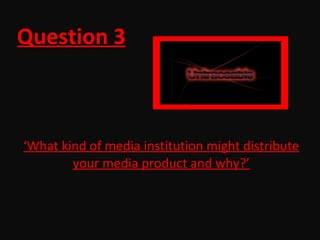 Question 3 ‘ What kind of media institution might distribute your media product and why?’ 