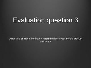 Evaluation question 3

What kind of media institution might distribute your media product
                             and why?
 
