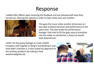 Response
I added after effects upon receiving the feedback and was pleased with how they
turned out. Altering the opacity in order to layer shots over one another .
This gave the music video another dimension as I
was able to blend narrative and performance in the
same shot. This also made the performance
footage I had shot to fill the gaps easy to transition
into the video, as sometimes a sharp cut would
look dispositional.
I didn’t fix the grainy footage as I had a 50/50
reception with regards to liking it and disliking it and
most didn’t mention it, it also suited my approach to
the ancillary products by making it look
weathered/gritty etc.
 