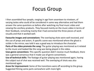 Focus Group
I then assembled four people, ranging in age from seventeen to nineteen, of
varying tastes who could all be considered in some way alternative and had them
answer the same questions as before after watching my final music video and
viewing the ancillary products. They focused mainly on the music video in terms of
their feedback, remarking mainly that I had connected the three pieces of work
visually and that it worked well.
Favourite images and connotations: The overlaying shots were well received, and
the use of props and actors. A specific scene was mentioned where the ghost is
visible in the mirror, was told it was a good way to introduce the character.
Parts of the video promote the song: The guitar playing was mentioned as it related
to the music and looked like the song was being played in the video.
Uses genre conventions: This specific question didn’t receive much feedback, there
was a general consensus that it made use of genre conventions.
Use of technical skills: The footage of guitar playing was mentioned again, having
the subject out of shot was received well. The overlaying of shots was also
mentioned again.
Areas for improvement: Some of the transitions were off according to the group.
Suggested filming some parts somewhere with more light.
 
