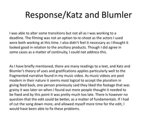 Response/Katz and Blumler
I was able to alter some transitions but not all as I was working to a
deadline. The filming was not an option to re-shoot as the actors I used
were both working at this time. I also didn’t feel it necessary as I thought it
looked good in relation to the ancillary products. Though I did agree in
some cases as a matter of continuity, I could not address this.
As I have briefly mentioned, there are many readings to a text, and Katz and
Blumler’s theory of uses and gratifications applies particularly well to the
fragmented narrative found in my music video. As music videos are post
modern in their nature it seems most logical to accept the pluralism in
giving feed back, one person previously said they liked the footage that was
grainy it was later on when I found out more people thought it needed to
be fixed and by this point it was pretty much too late. There Is however no
question that the edit could be better, as a matter of fundamentals. If I had
of cut the song down more, and allowed myself more time for the edit, I
would have been able to fix these problems.
 