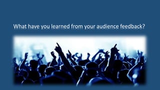 What have you learned from your audience feedback?
 